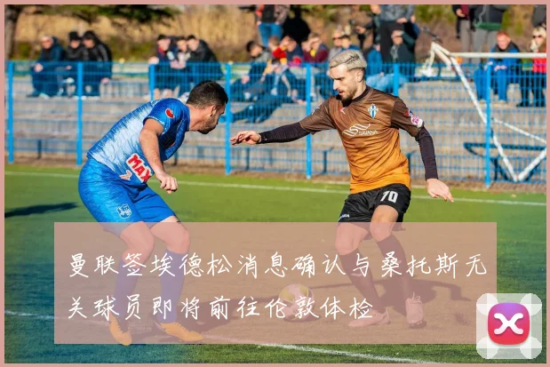 曼联签埃德松消息确认与桑托斯无关球员即将前往伦敦体检