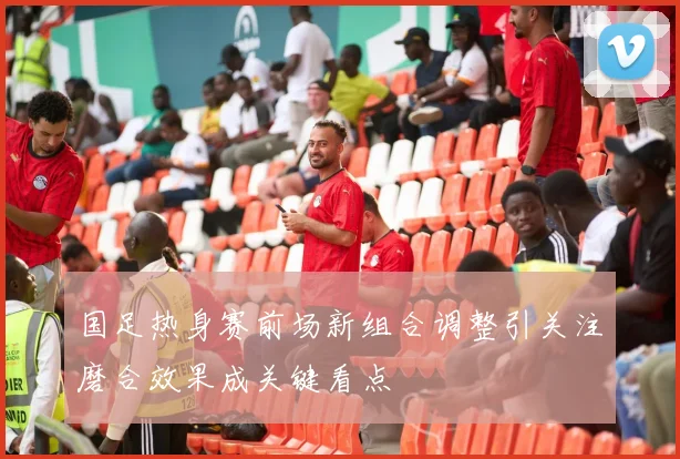 国足热身赛前场新组合调整引关注磨合效果成关键看点