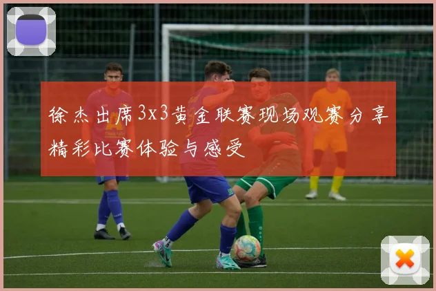徐杰出席3x3黄金联赛现场观赛分享精彩比赛体验与感受
