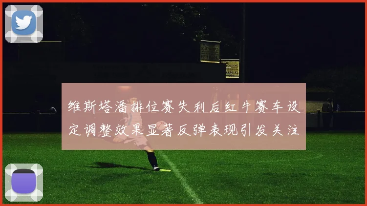 维斯塔潘排位赛失利后红牛赛车设定调整效果显著反弹表现引发关注