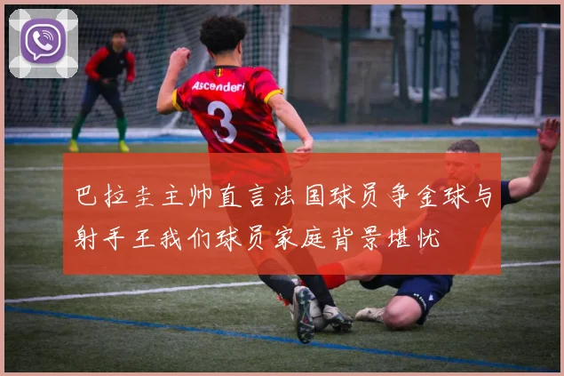 巴拉圭主帅直言法国球员争金球与射手王我们球员家庭背景堪忧