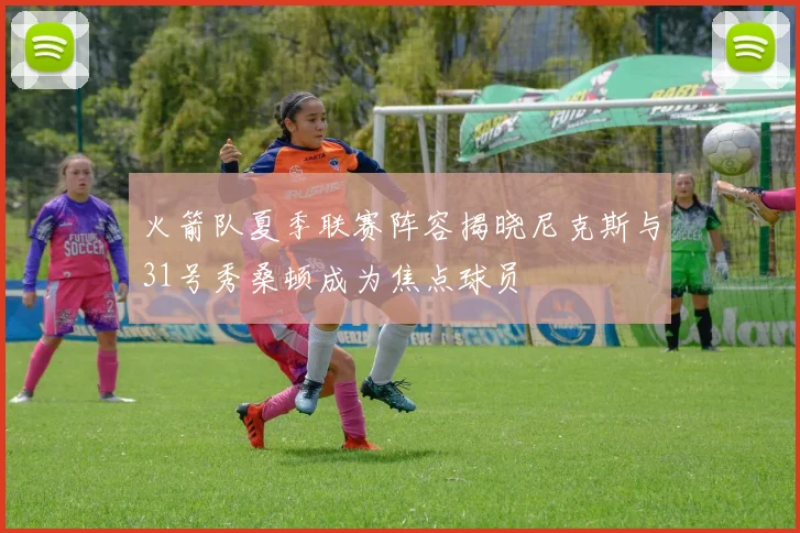 火箭队夏季联赛阵容揭晓尼克斯与31号秀桑顿成为焦点球员