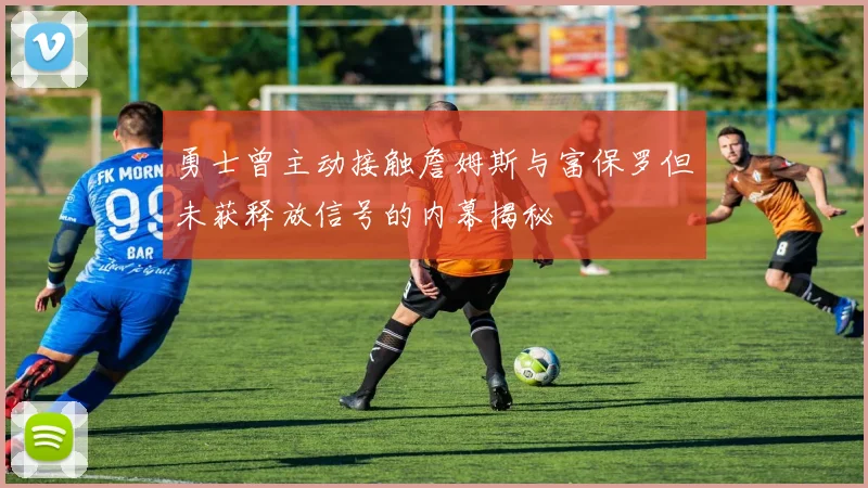 勇士曾主动接触詹姆斯与富保罗但未获释放信号的内幕揭秘