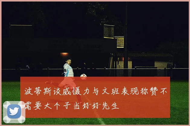 波蒂斯谈威慑力与文班表现称赞不需要大个子当好好先生