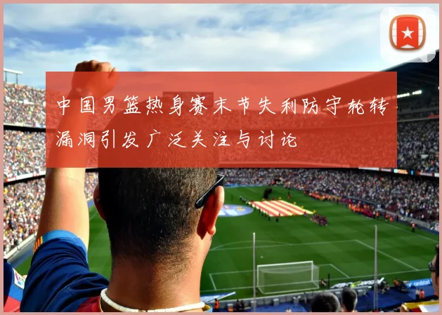 中国男篮热身赛末节失利防守轮转漏洞引发广泛关注与讨论